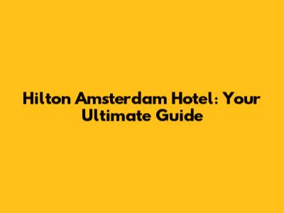 Hilton Amsterdam Hotel: Your Ultimate Guide