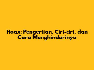 Hoax: Pengertian, Ciri-ciri, dan Cara Menghindarinya