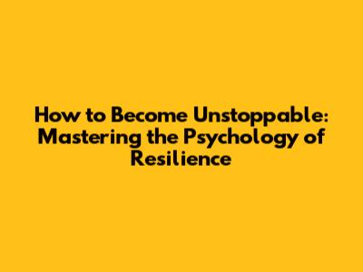 How to Become Unstoppable: Mastering the Psychology of Resilience