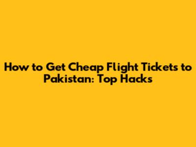 How to Get Cheap Flight Tickets to Pakistan: Top Hacks