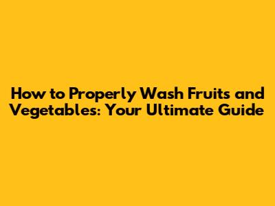 How to Properly Wash Fruits and Vegetables: Your Ultimate Guide
