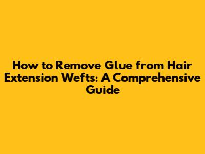 How to Remove Glue from Hair Extension Wefts: A Comprehensive Guide
