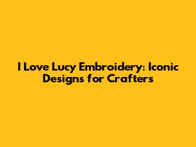I Love Lucy Embroidery: Iconic Designs for Crafters