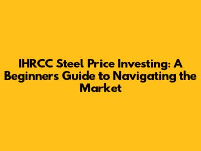IHRCC Steel Price Investing: A Beginner's Guide to Navigating the Market