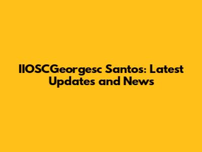 IIOSCGeorgesc Santos: Latest Updates and News
