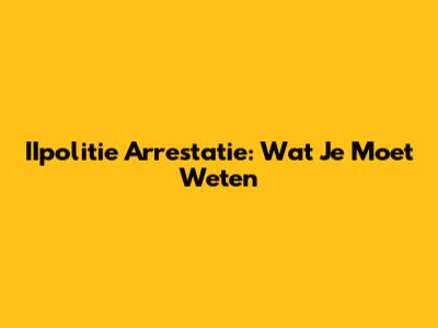 IIpolitie Arrestatie: Wat Je Moet Weten