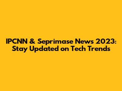 IPCNN & Seprimase News 2023: Stay Updated on Tech Trends
