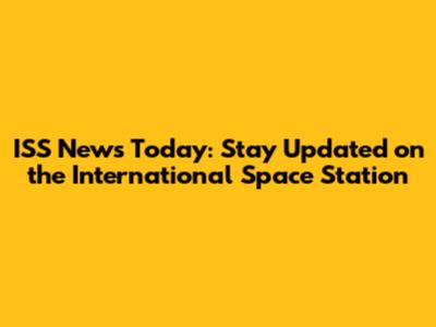 ISS News Today: Stay Updated on the International Space Station
