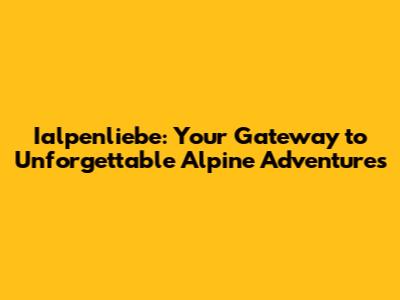 Ialpenliebe: Your Gateway to Unforgettable Alpine Adventures