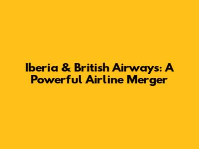 Iberia & British Airways: A Powerful Airline Merger
