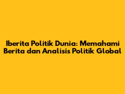 Iberita Politik Dunia: Memahami Berita dan Analisis Politik Global