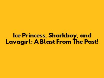 Ice Princess, Sharkboy, and Lavagirl: A Blast From The Past!