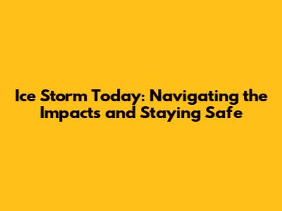 Ice Storm Today: Navigating the Impacts and Staying Safe