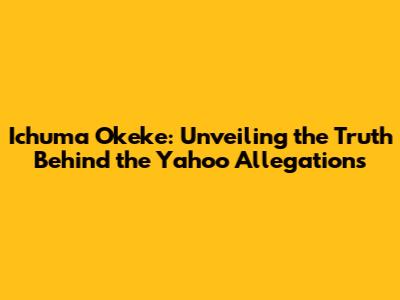 Ichuma Okeke: Unveiling the Truth Behind the Yahoo Allegations