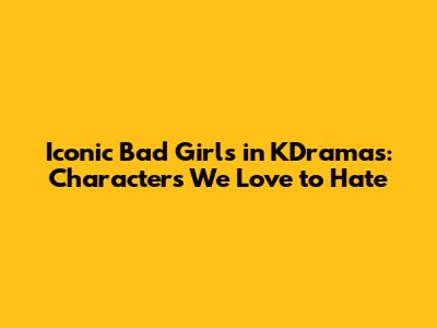 Iconic Bad Girls in KDramas: Characters We Love to Hate