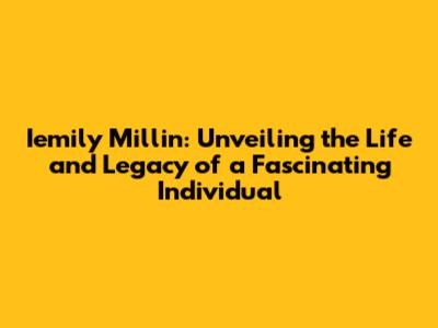 Iemily Millin: Unveiling the Life and Legacy of a Fascinating Individual