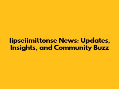 Iipseiimiltonse News: Updates, Insights, and Community Buzz