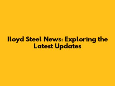 Iloyd Steel News: Exploring the Latest Updates