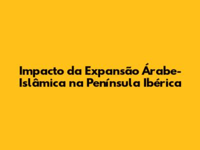 Impacto da Expansão Árabe-Islâmica na Península Ibérica