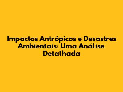 Impactos Antrópicos e Desastres Ambientais: Uma Análise Detalhada