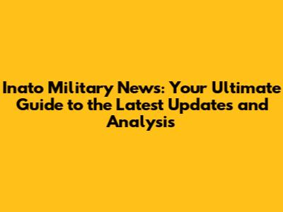 Inato Military News: Your Ultimate Guide to the Latest Updates and Analysis