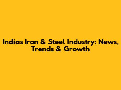 India's Iron & Steel Industry: News, Trends & Growth