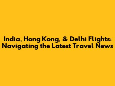 India, Hong Kong, & Delhi Flights: Navigating the Latest Travel News