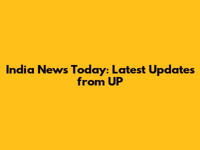 India News Today: Latest Updates from UP