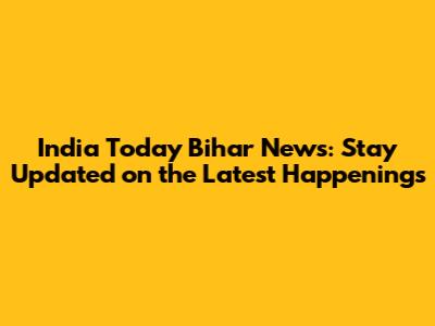 India Today Bihar News: Stay Updated on the Latest Happenings