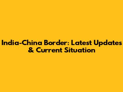 India-China Border: Latest Updates & Current Situation