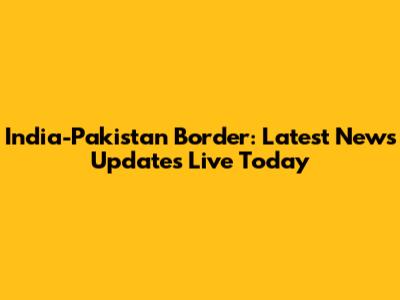 India-Pakistan Border: Latest News Updates Live Today