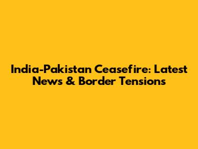 India-Pakistan Ceasefire: Latest News & Border Tensions