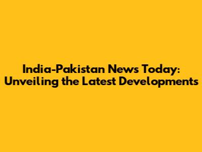 India-Pakistan News Today: Unveiling the Latest Developments