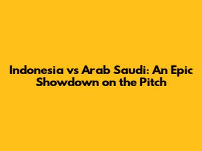 Indonesia vs Arab Saudi: An Epic Showdown on the Pitch