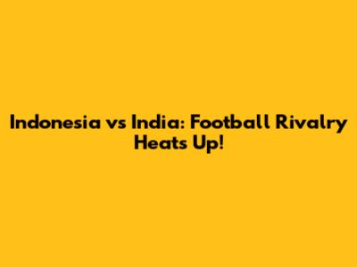 Indonesia vs India: Football Rivalry Heats Up!