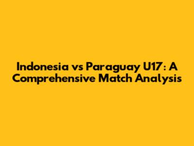 Indonesia vs Paraguay U17: A Comprehensive Match Analysis