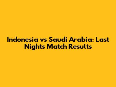 Indonesia vs Saudi Arabia: Last Night's Match Results
