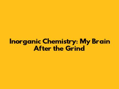 Inorganic Chemistry: My Brain After the Grind
