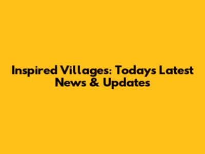 Inspired Villages: Today's Latest News & Updates