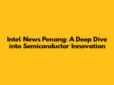 Intel News Penang: A Deep Dive into Semiconductor Innovation