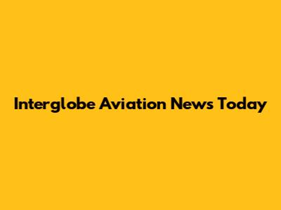 Interglobe Aviation News Today