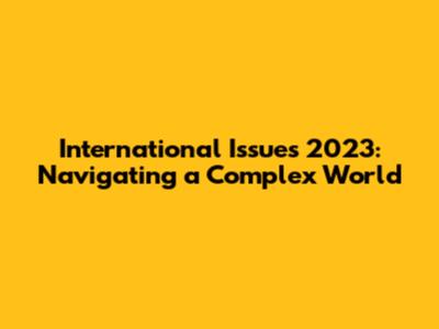 International Issues 2023: Navigating a Complex World