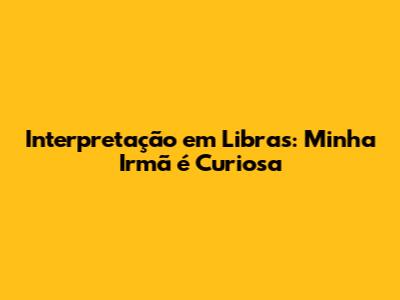 Interpretação em Libras: 'Minha Irmã é Curiosa'