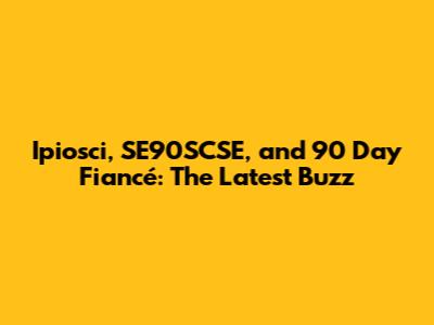 Ipiosci, SE90SCSE, and 90 Day Fiancé: The Latest Buzz