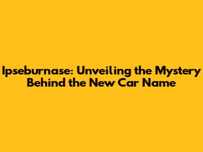 Ipseburnase: Unveiling the Mystery Behind the New Car Name