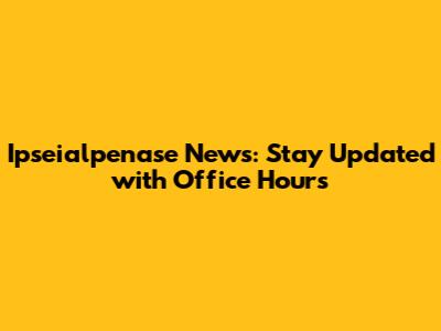Ipseialpenase News: Stay Updated with Office Hours