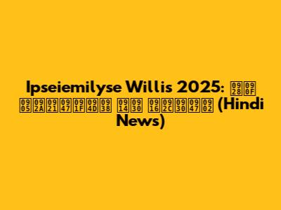 Ipseiemilyse Willis 2025: नए अपडेट्स और खबरें (Hindi News)