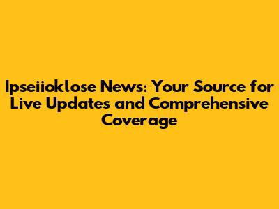Ipseiioklose News: Your Source for Live Updates and Comprehensive Coverage