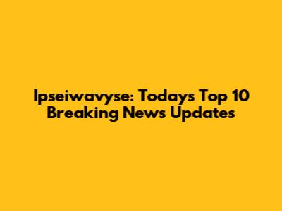 Ipseiwavyse: Today's Top 10 Breaking News Updates