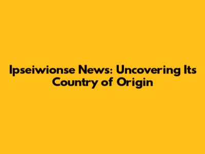 Ipseiwionse News: Uncovering Its Country of Origin